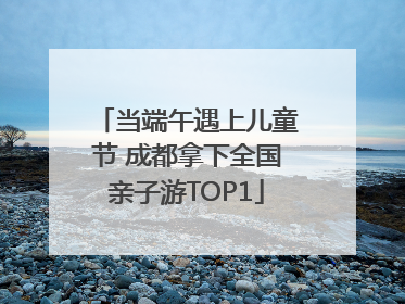 当端午遇上儿童节 成都拿下全国亲子游TOP1